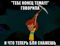 "тебе конец тема!!!" говорила и что теперь бля скажешь