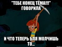 "тебе конец тёма!!!" говорила и что теперь бля молчишь то...