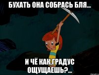 бухать она собрась бля... и чё как,градус ощущаешь?...