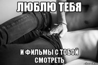 люблю тебя и фильмы с тобой смотреть