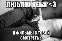 люблю тебя <3 и фильмы с тобой смотреть :*