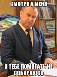 смотри у меня я тебе помогать не собираюсь