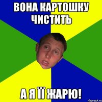 Вона картошку чистить а я її жарю!