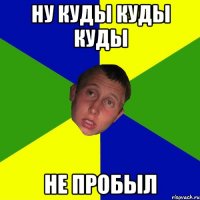 Ну куды куды куды не пробыл