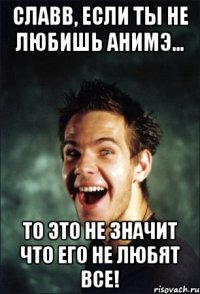 Славв, если ты не любишь анимэ... То это не значит что его не любят все!