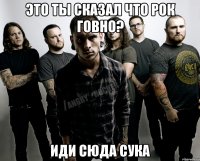 это ты сказал что рок говно? иди сюда сука