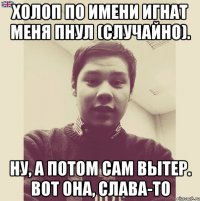 Холоп по имени Игнат меня пнул (случайно). Ну, а потом сам вытер. Вот она, слава-то
