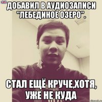 Добавил в аудиозаписи "Лебединое озеро". Стал ещё круче,хотя, уже не куда