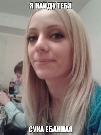 Я найду тебя Сука ебанная