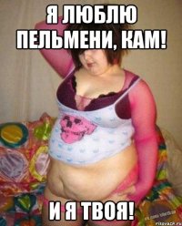 Я люблю пельмени, Кам! И я твоя!