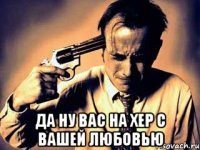  Да ну вас на хер с вашей любовью