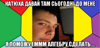 Катюха давай там сьогодні до мене я поможу еммм алгебру сделать....