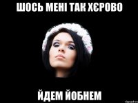 ШОСЬ МЕНІ ТАК ХЄРОВО ЙДЕМ ЙОБНЕМ