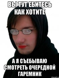 Вы тут ебитесь как хотите А я съебываю смотреть очередной гаремник