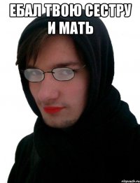 ЕБАЛ ТВОЮ СЕСТРУ И МАТЬ 