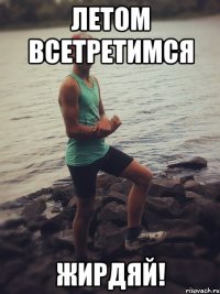 Летом всетретимся жирдяй!