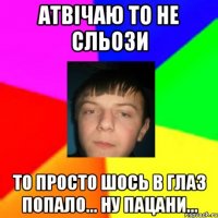 Атвічаю то не сльози то просто шось в глаз попало... ну пацани...