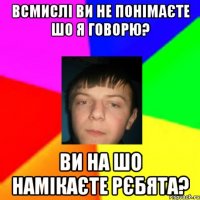 Всмислі ви не понімаєте шо я говорю? Ви на шо намікаєте рєбята?