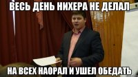 весь день нихера не делал на всех наорал и ушел обедать