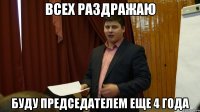 всех раздражаю буду председателем еще 4 года