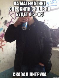на математике спросили сколько будет 0,5+0,5 сказал литруха