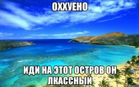 оххуено иди на этот остров он лкассный