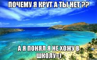 почему я крут а ты нет ?? а я понял я не хожу в школу=)