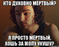 кто духовно мёртвый? я просто мёртвый, хошь за жопу укушу?