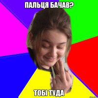 пальця бачав? тобі туда