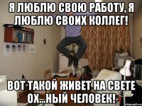 Я люблю свою работу, я люблю своих коллег! Вот такой живет на свете ох...ный человек!