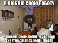 Я люблю свою работу Я люблю своих коллег!Вот такой живет на свете ох..ный человек