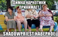 Димка наркотики принимает Shadowpriest наверное