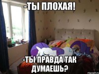 -ты плохая! -ты правда так думаешь?