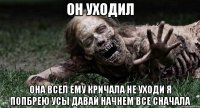 Он уходил Она всел ему кричала не уходи я попбрею усы давай начнем все сначала