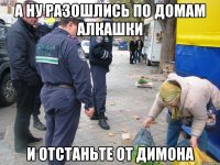 а ну разошлись по домам алкашки и отстаньте от димона