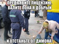 предъявите лицензию. валите пока я добрый и отстаньте от димона!