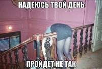 надеюсь твой День пройдет не так