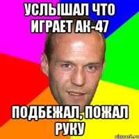 услышал что играет ак-47 подбежал, пожал руку