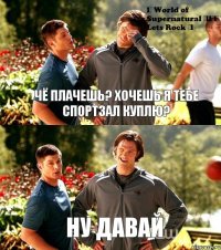 Чё плачешь? Хочешь я тебе спортзал куплю? Ну давай