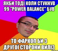 Якби тоді коли стукнув 99 "Power balance" був то фаркоп би з другої сторони виліз
