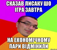 Сказав лисаку шо ігра завтра на економічному пари відмінили