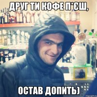 Друг ти кофе п*єш, остав допить)