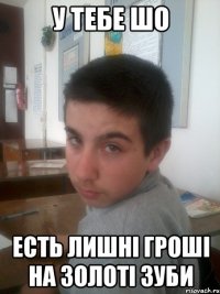 У тебе Шо Есть лишнi грошi на золотi зуби