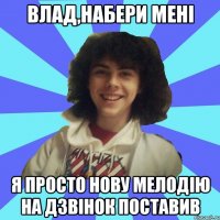 Влад,набери мені я просто нову мелодію на дзвінок поставив
