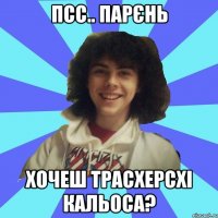 Псс.. парєнь Хочеш трасхерсхі кальоса?