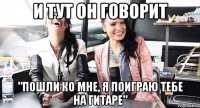 и тут он говорит "пошли ко мне, я поиграю тебе на гитаре"