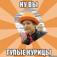 ну вы тупые курицы