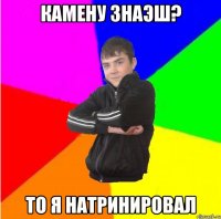 Камену знаэш? то я натринировал