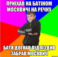 Приiхав на батiном москвичi на речку Батя догнав вiдпiздив забрав москвич