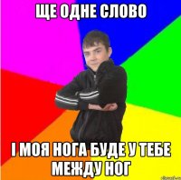 Ще одне слово i моя нога буде у тебе между ног